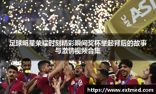 足球明星荣耀时刻精彩瞬间奖杯举起背后的故事与激情视频合集