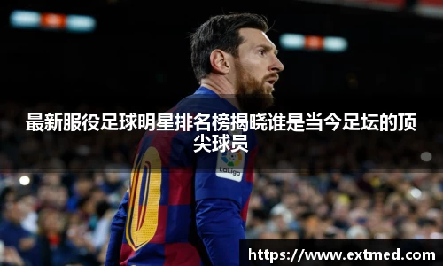 最新服役足球明星排名榜揭晓谁是当今足坛的顶尖球员